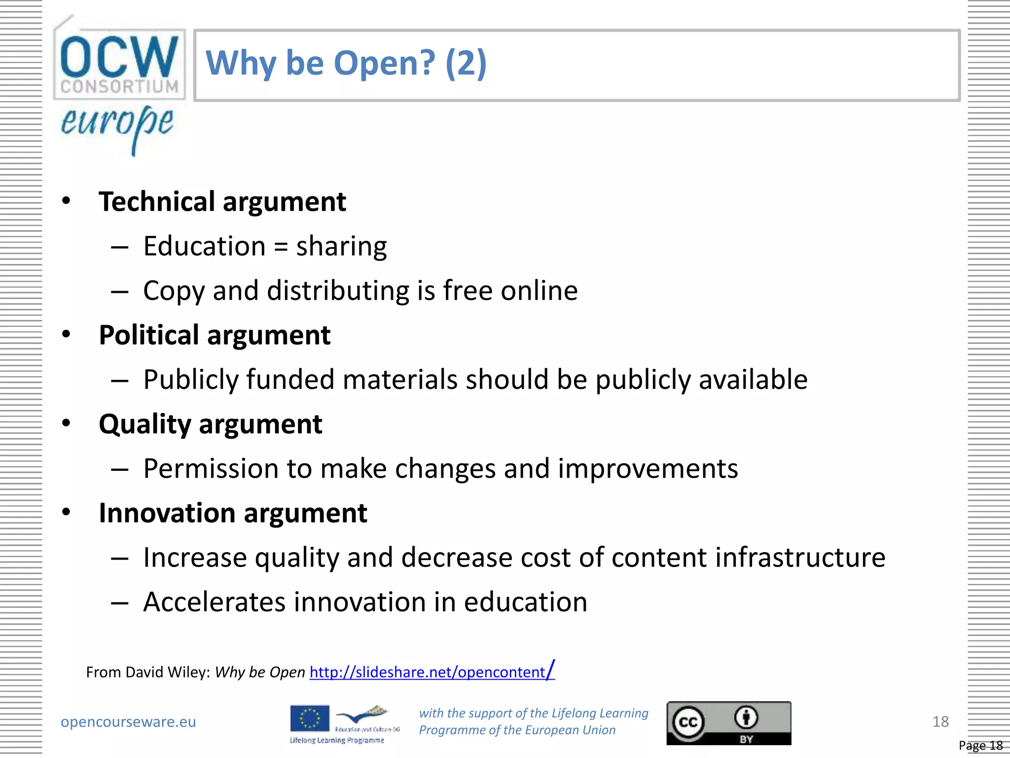 Why be Open? (2)


• Technical argument
   – Education = sharing
   – Copy and distributing is free online
• Political argument
   – Publicly funded materials should be publicly available
• Quality argument
   – Permission to make changes and improvements
• Innovation argument
   – Increase quality and decrease cost of content infrastructure
   – Accelerates innovation in education

   From David Wiley: Why be Open http://slideshare.net/opencontent/

                                                with the support of the Lifelong Learning
opencourseware.eu                               Programme of the European Union
                                                                                            18
                                                                                                 Page 18
 