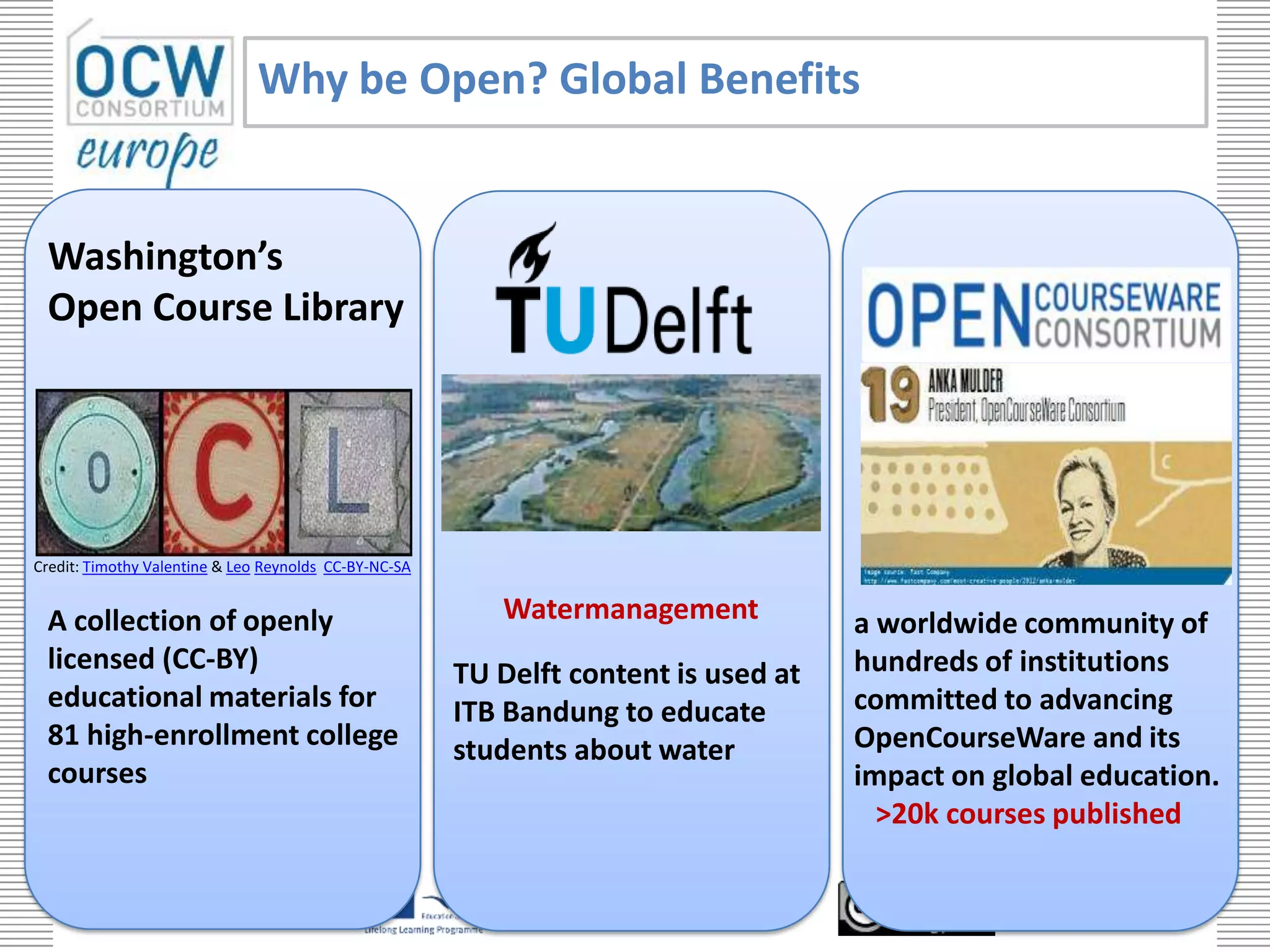 Why be Open? Global Benefits


 Washington’s
 Open Course Library




Credit: Timothy Valentine & Leo Reynolds CC-BY-NC-SA


 A collection of openly                                   Watermanagement                               a worldwide community of
 licensed (CC-BY)                                      TU Delft content is used at                      hundreds of institutions
 educational materials for                             ITB Bandung to educate                           committed to advancing
 81 high-enrollment college                            students about water                             OpenCourseWare and its
 courses                                                                                                impact on global education.
                                                                                                          >20k courses published

                                                            with the support of the Lifelong Learning
     opencourseware.eu                                      Programme of the European Union
                                                                                                                               19
 