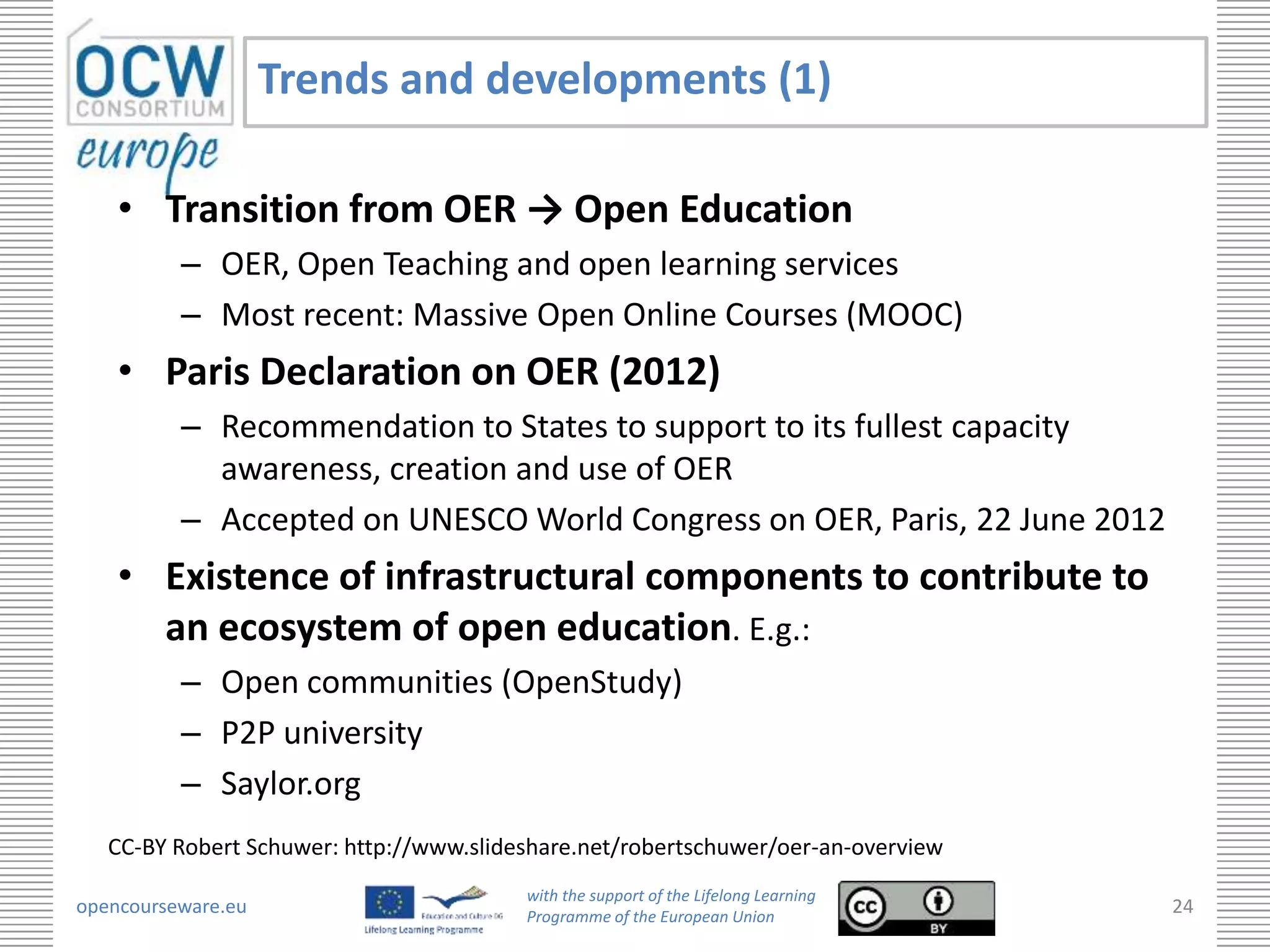 Trends and developments (1)

    • Transition from OER → Open Education
          – OER, Open Teaching and open learning services
          – Most recent: Massive Open Online Courses (MOOC)
    • Paris Declaration on OER (2012)
          – Recommendation to States to support to its fullest capacity
            awareness, creation and use of OER
          – Accepted on UNESCO World Congress on OER, Paris, 22 June 2012
    • Existence of infrastructural components to contribute to
      an ecosystem of open education. E.g.:
          – Open communities (OpenStudy)
          – P2P university
          – Saylor.org
   CC-BY Robert Schuwer: http://www.slideshare.net/robertschuwer/oer-an-overview
                                         with the support of the Lifelong Learning
opencourseware.eu                        Programme of the European Union
                                                                                     24
 