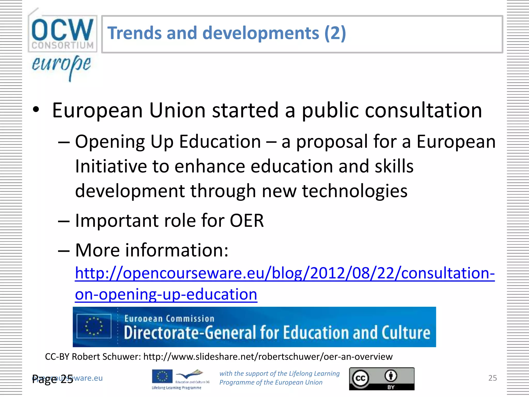 Trends and developments (2)


• European Union started a public consultation
      – Opening Up Education – a proposal for a European
        Initiative to enhance education and skills
        development through new technologies
      – Important role for OER
      – More information:
          http://opencourseware.eu/blog/2012/08/22/consultation-
          on-opening-up-education


   CC-BY Robert Schuwer: http://www.slideshare.net/robertschuwer/oer-an-overview
                                         with the support of the Lifelong Learning
Page 25
opencourseware.eu                        Programme of the European Union
                                                                                     25
 