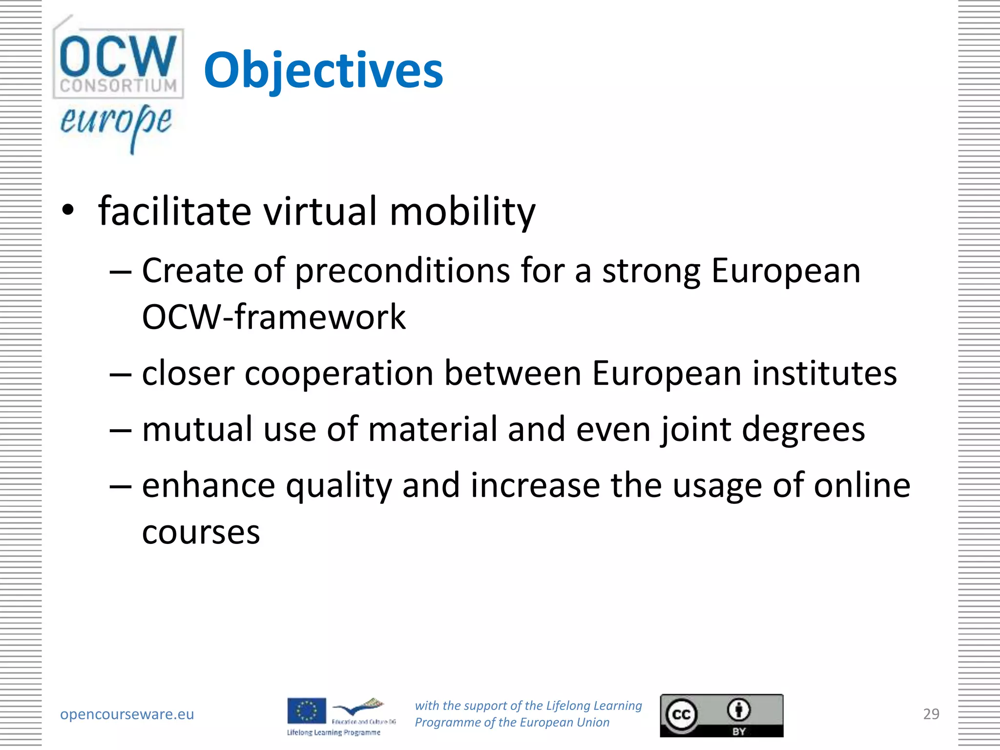Objectives

• facilitate virtual mobility
      – Create of preconditions for a strong European
        OCW-framework
      – closer cooperation between European institutes
      – mutual use of material and even joint degrees
      – enhance quality and increase the usage of online
        courses



                            with the support of the Lifelong Learning
opencourseware.eu           Programme of the European Union
                                                                        29
 