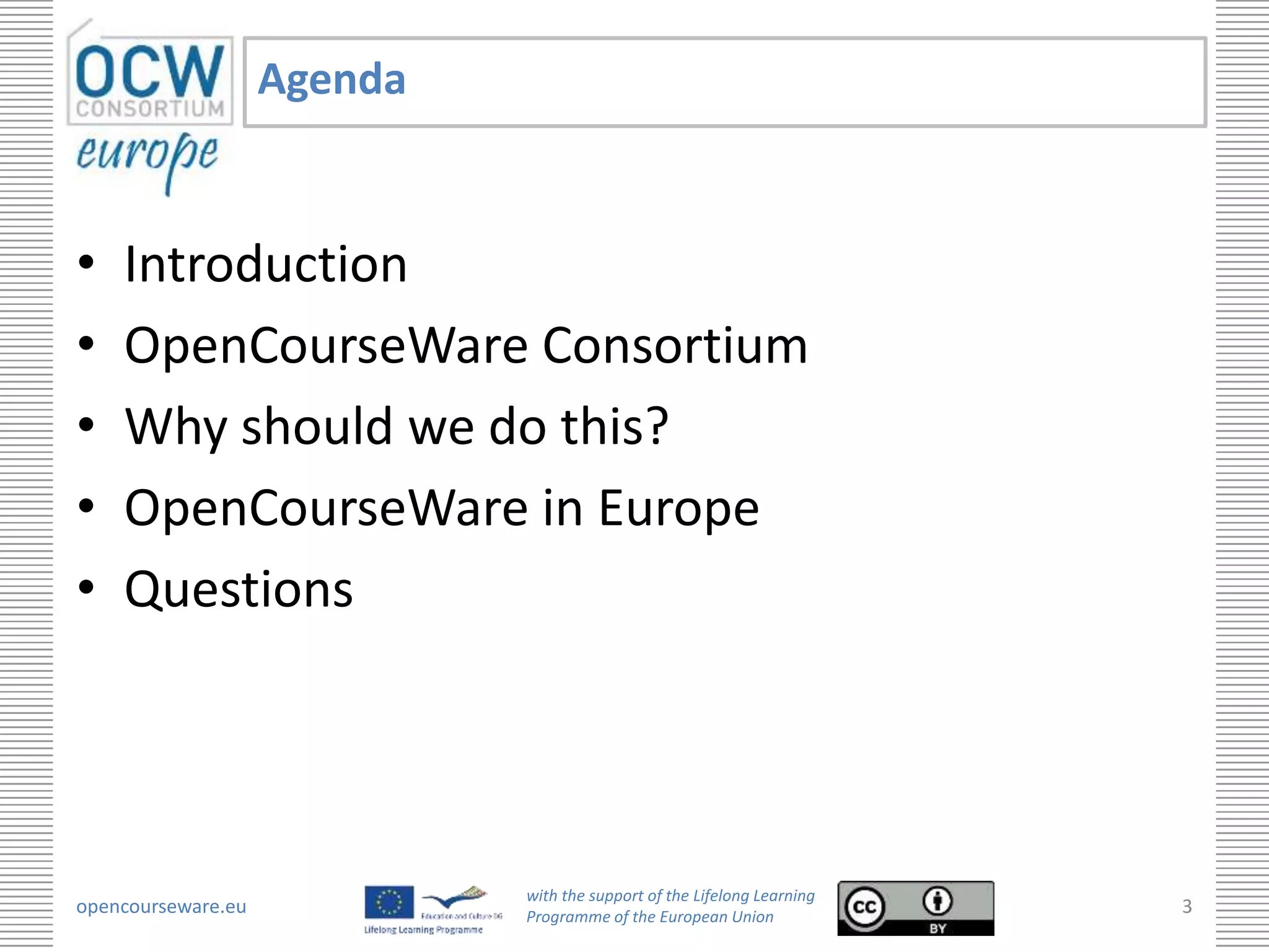 Agenda


•   Introduction
•   OpenCourseWare Consortium
•   Why should we do this?
•   OpenCourseWare in Europe
•   Questions




                             with the support of the Lifelong Learning
opencourseware.eu            Programme of the European Union
                                                                         3
 