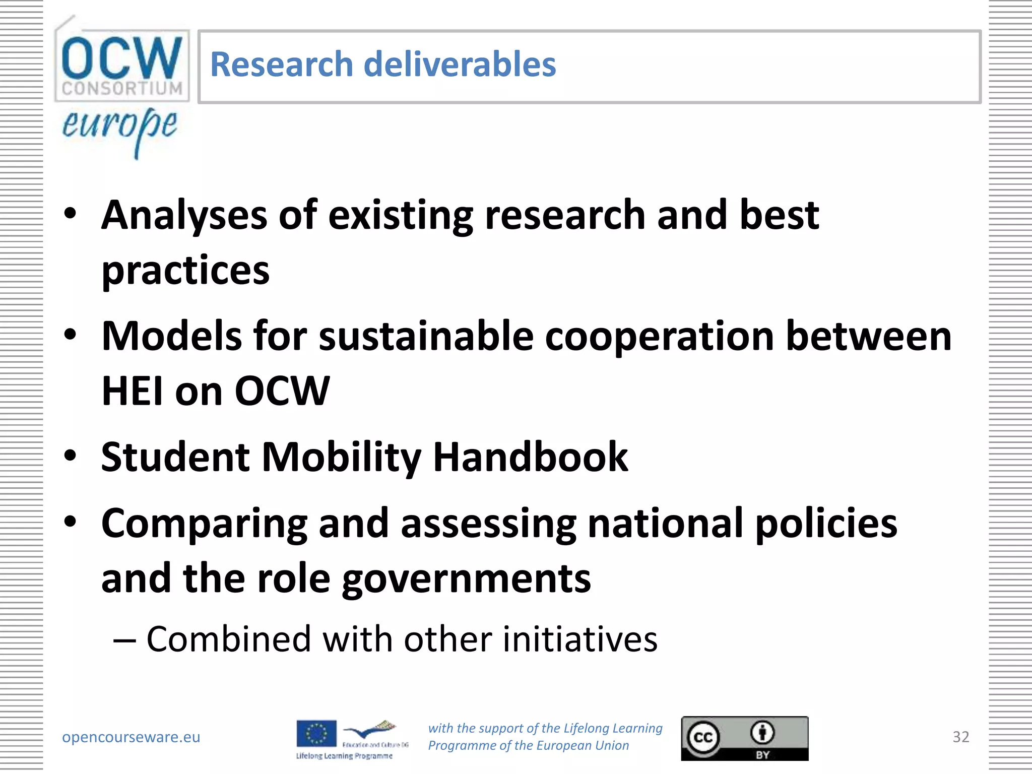 Research deliverables


• Analyses of existing research and best
  practices
• Models for sustainable cooperation between
  HEI on OCW
• Student Mobility Handbook
• Comparing and assessing national policies
  and the role governments
      – Combined with other initiatives

                                 with the support of the Lifelong Learning
opencourseware.eu                Programme of the European Union
                                                                             32
 