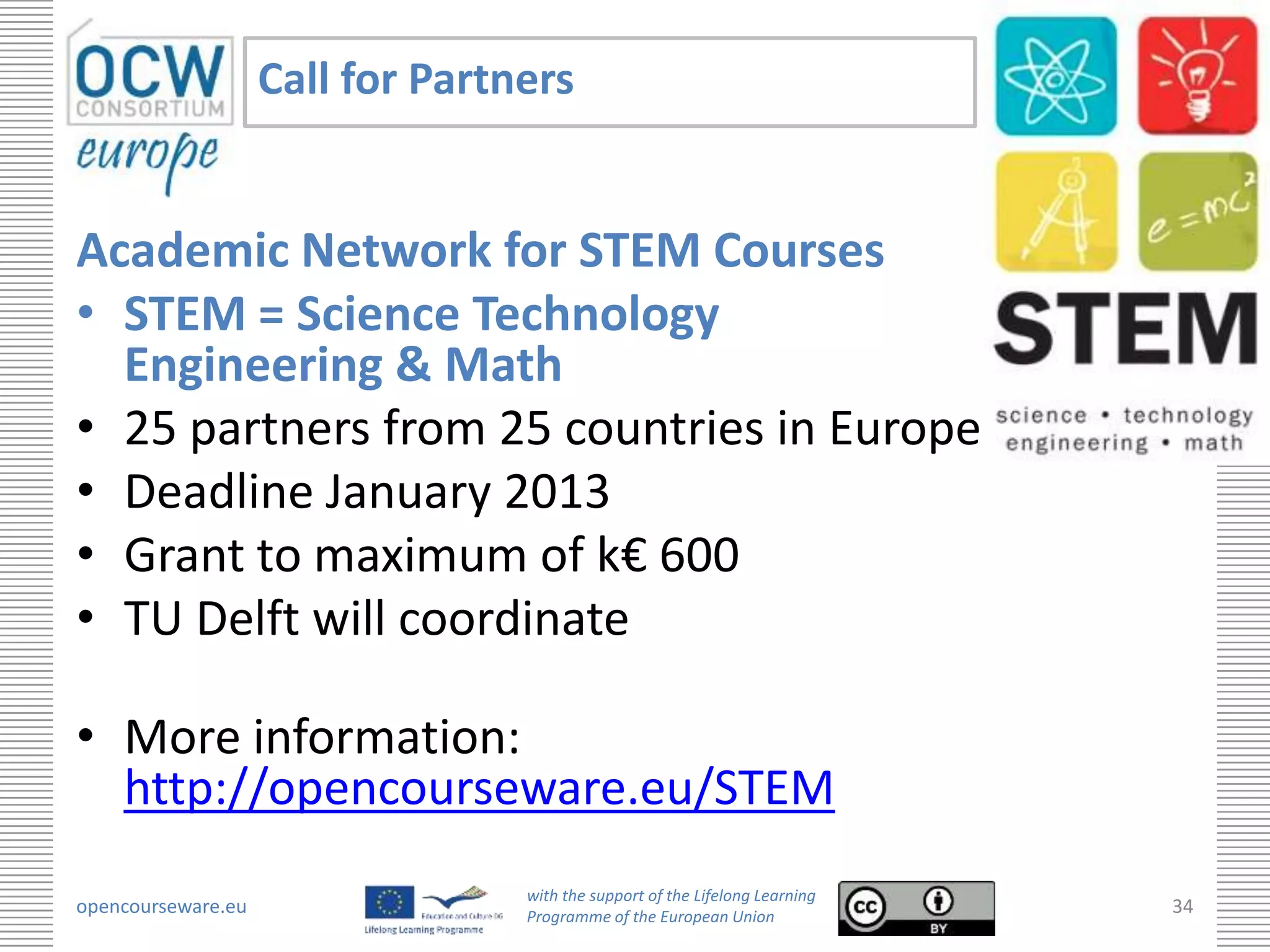 Call for Partners


Academic Network for STEM Courses
• STEM = Science Technology
  Engineering & Math
• 25 partners from 25 countries in Europe
• Deadline January 2013
• Grant to maximum of k€ 600
• TU Delft will coordinate

• More information:
  http://opencourseware.eu/STEM
                                  with the support of the Lifelong Learning
opencourseware.eu                 Programme of the European Union
                                                                              34
 