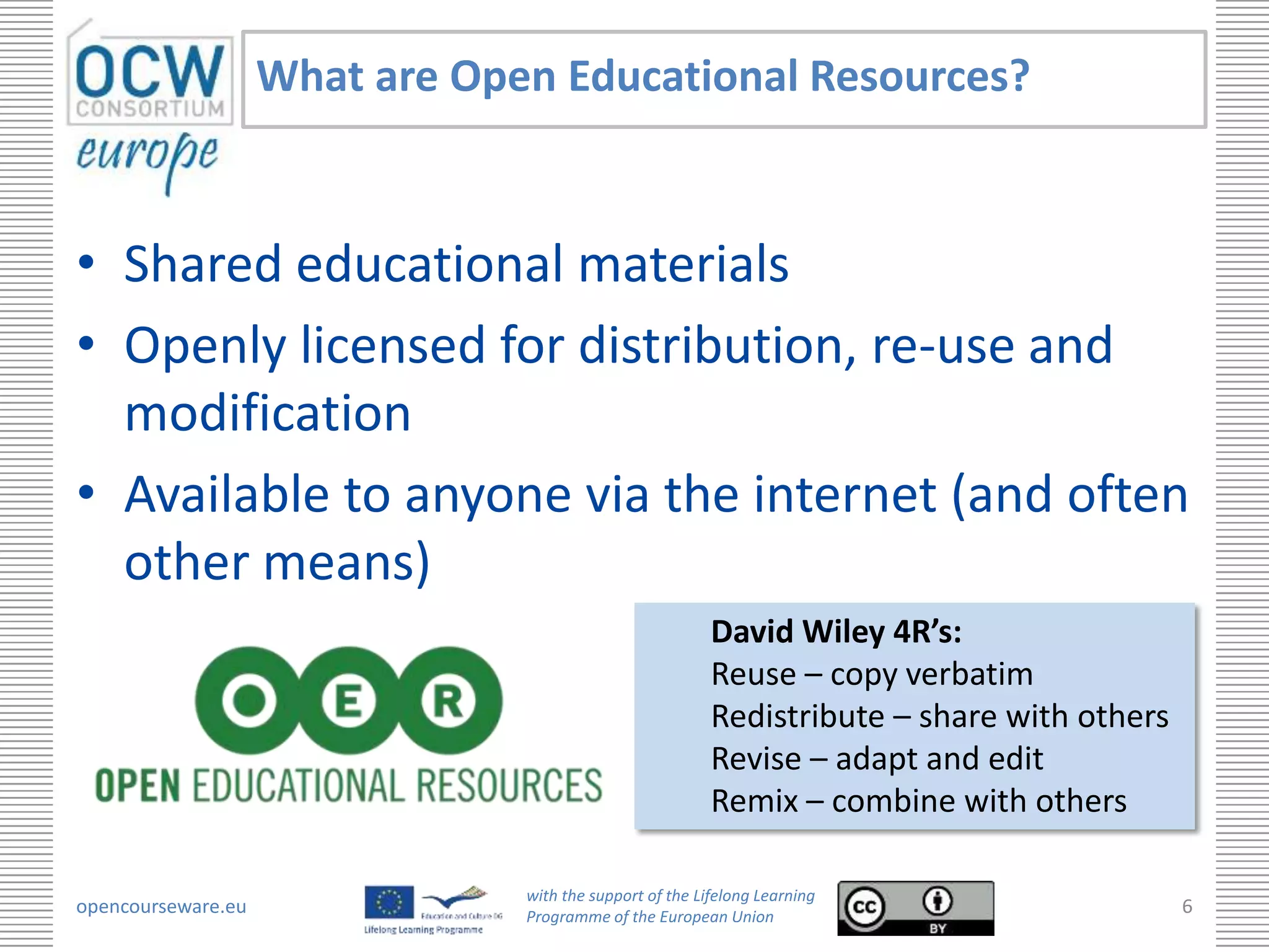 What are Open Educational Resources?



• Shared educational materials
• Openly licensed for distribution, re-use and
  modification
• Available to anyone via the internet (and often
  other means)
                                                          David Wiley 4R’s:
                                                          Reuse – copy verbatim
                                                          Redistribute – share with others
                                                          Revise – adapt and edit
                                                          Remix – combine with others

                                with the support of the Lifelong Learning
opencourseware.eu               Programme of the European Union
                                                                                             6
 