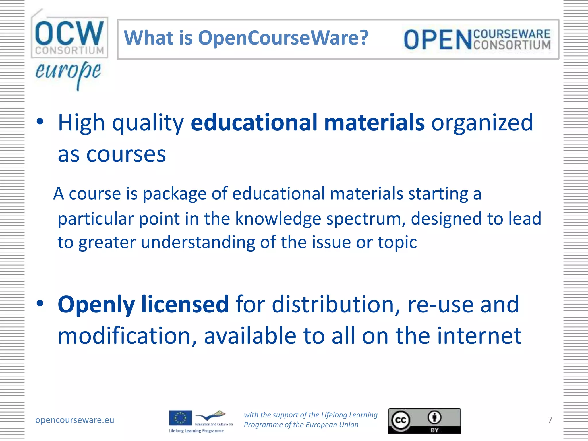 What is OpenCourseWare?


• High quality educational materials organized
  as courses
   A course is package of educational materials starting a
   particular point in the knowledge spectrum, designed to lead
   to greater understanding of the issue or topic


• Openly licensed for distribution, re-use and
  modification, available to all on the internet

                               with the support of the Lifelong Learning
opencourseware.eu              Programme of the European Union
                                                                           7
 