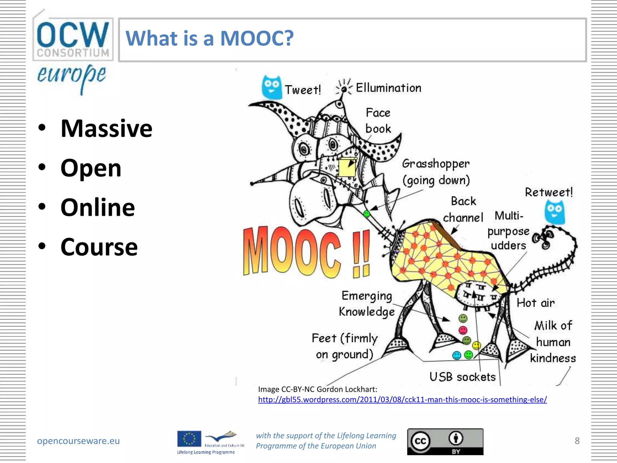 What is a MOOC?


•   Massive
•   Open
•   Online
•   Course



                               Image CC-BY-NC Gordon Lockhart:
                               http://gbl55.wordpress.com/2011/03/08/cck11-man-this-mooc-is-something-else/



                               with the support of the Lifelong Learning
opencourseware.eu              Programme of the European Union
                                                                                                              8
 