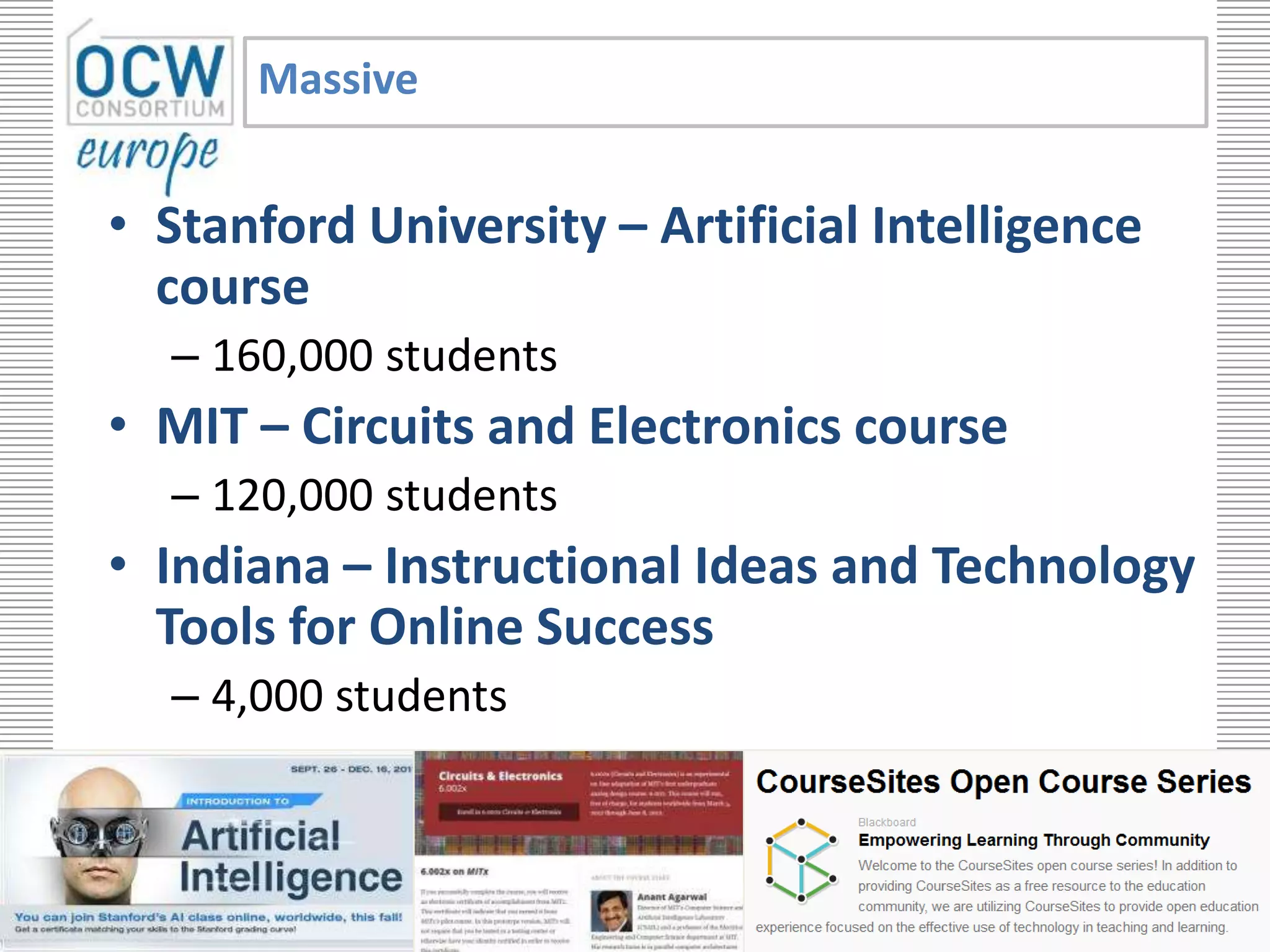 Massive


   • Stanford University – Artificial Intelligence
     course
         – 160,000 students
   • MIT – Circuits and Electronics course
         – 120,000 students
   • Indiana – Instructional Ideas and Technology
     Tools for Online Success
         – 4,000 students


                              with the support of the Lifelong Learning
opencourseware.eu             Programme of the European Union
                                                                          9
 