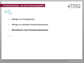 Preisberechnung – ein paar Anwendungsfälle




          •   Abfrage von Produktpreisen

          •   Abfrage von aktuellen Komponentenpreisen

          •   Aktualisieren eines Komponentenpreises

          •   …




10                                                       msg systems ag, 20.09.2012
 