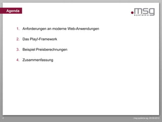 Agenda



        1. Anforderungen an moderne Web-Anwendungen

        2. Das Play!-Framework

        3. Beispiel Preisberechnungen

        4. Zusammenfassung




2                                                     msg systems ag, 20.09.2012
 