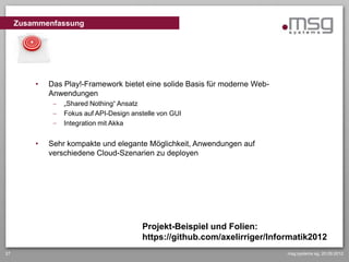 Zusammenfassung




         •   Das Play!-Framework bietet eine solide Basis für moderne Web-
             Anwendungen
                 „Shared Nothing“ Ansatz
                 Fokus auf API-Design anstelle von GUI
                 Integration mit Akka


         •   Sehr kompakte und elegante Möglichkeit, Anwendungen auf
             verschiedene Cloud-Szenarien zu deployen




                                         Projekt-Beispiel und Folien:
                                         https://github.com/axelirriger/Informatik2012
27                                                                           msg systems ag, 20.09.2012
 