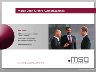 Vielen Dank für Ihre Aufmerksamkeit




     Axel Irriger

     GB Telecommunications & Media
     Lead IT Consultant

     Telefon: +49 6196 7750-5418
     axel.irriger@msg-systems.com


     www.msg-systems.com




                                     www.msg-systems.com




28                                                         msg systems ag, 20.09.2012
 