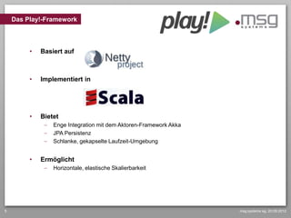 Das Play!-Framework



         •   Basiert auf



         •   Implementiert in




         •   Bietet
                 Enge Integration mit dem Aktoren-Framework Akka
                 JPA Persistenz
                 Schlanke, gekapselte Laufzeit-Umgebung


         •   Ermöglicht
                 Horizontale, elastische Skalierbarkeit




5                                                                  msg systems ag, 20.09.2012
 