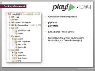Das Play!-Framework



                          •   Convention over Configuration

                          •   play new
                          •   play start

                          •   Einheitliches Projekt-Layout

                          •   Kurze Roundtrip-Zyklen (automatische
                              Übernahme von Code-Änderungen)




6                                                             msg systems ag, 20.09.2012
 
