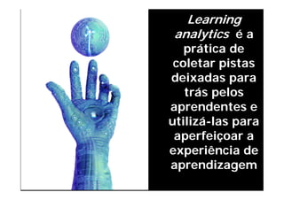 Learning
FRANCESCO BONGIORNI, © 2011



                               analytics é a
                                 prática de
                               coletar pistas
                              deixadas para
                                 trás pelos
                              aprendentes e
                              utilizá-las para
                               aperfeiçoar a
                              experiência de
                              aprendizagem
 
