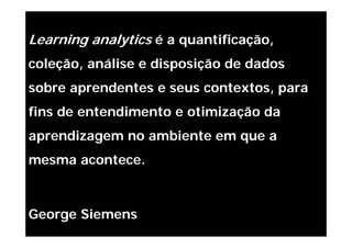 Learning analytics é a quantificação,
coleção, análise e disposição de dados
sobre aprendentes e seus contextos, para
fins de entendimento e otimização da
aprendizagem no ambiente em que a
mesma acontece.



George Siemens
 