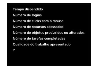 Tempo dispendido
Número de logins
Número de clicks com o mouse
Número de recursos acessados
Número de objetos produzidos ou alterados
Número de tarefas completadas
Qualidade do trabalho apresentado
?
 
