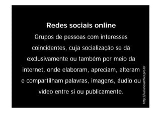 Redes sociais online
    Grupos de pessoas com interesses
   coincidentes, cuja socialização se dá
 exclusivamente ou também por meio da
internet, onde elaboram, apreciam, alteram




                                             http://lucianosathler.pro.br
e compartilham palavras, imagens, áudio ou
      vídeo entre si ou publicamente.
 