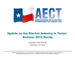 Update on the Electric Industry in Texas:
         Summer 2012 Recap
                                                      !
                                          Legislative Staff Brieﬁng!
                                           September 20, 2012    !



  Legislative advertising paid for by: John W. Fainter, Jr. • President and CEO Association of Electric Companies of Texas, Inc.
             1005 Congress, Suite 600 • Austin, TX 78701 • phone 512-474-6725 • fax 512-474-9670 • www.aect.net
 