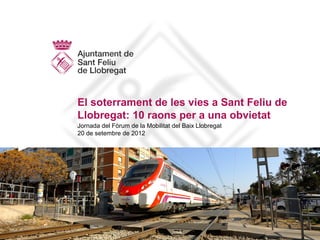 El soterrament de les vies a Sant Feliu de
Llobregat: 10 raons per a una obvietat
Jornada del Fòrum de la Mobilitat del Baix Llobregat
20 de setembre de 2012
 