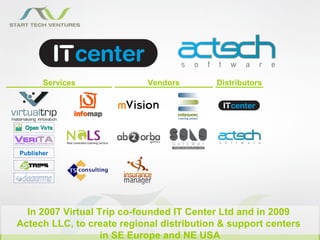 Services             Vendors        Distributors




Publisher




  In 2007 Virtual Trip co-founded IT Center Ltd and in 2009
Actech LLC, to create regional distribution & support centers
                   in SE Europe and NE USA
 