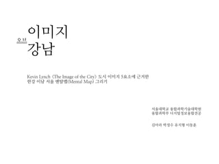 오브
     이미지
     강남
     Kevin Lynch <The Image of the City> 도시 이미지 5요소에 근거한
     한강 이남 서울 멘탈맵(Mental Map) 그리기




                                                           서울대학교 융합과학기술대학원
                                                           융합과학부 디지털정보융합전공


                                                           김아라 박정수 유지형 이동훈
 