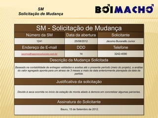 SM
  Solicitação de Mudança


                 SM - Solicitação de Mudança
         Número da SM                      Data da abertura                      Solicitante
                  1241                            25/08/2012                 Jácomo Buranello Junior

     Endereço de E-mail                             DDD                           Telefone
     jacomo@japonessolucoes.com.br                    14                           3242-4090

                             Descrição da Mudança Solicitada
Baseado na contabilidade de entregas validadas e aceitas até o presente período (meio do projeto), a análise
 do valor agregado aponta para um atraso de 3 meses a mais da data anteriormente planejada da data da
                                                 partida.


                                  Justificativa da solicitação

 Devido à seca ocorrida no início da estação de monta aliado à demora em concretizar algumas parcerias.


                                   Assinatura do Solicitante
                                      Bauru, 15 de Setembro de 2012.
 
