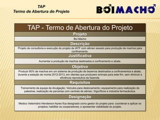 TAP
Termo de Abertura do Projeto



         TAP - Termo de Abertura do Projeto
                                               Projeto
                                                Boi Macho
                                             Descrição
  Projeto de consultoria e execução de projeto de IATF com sêmen sexado para produção de machos para
                                               confinamento.
                                           Justificativa
                   Aumentar a produção de machos destinados a confinamento e abate.

                                              Objetivo
  Produzir 80% de machos em um sistema de produção de bezerros destinados a confinamentos e abate,
  durante a estação de monta 2012-2013, em clientes que produzem animais para este fim, sem diminuir a
                                   eficiência reprodutiva da fazenda.
                                            Requisitos
    Treinamento da equipe de divulgação; Veículos para deslocamento; equipamento para realização de
       palestras; realização de parcerias com centrais de sêmen, frigoríficos e indústria farmacêutica.

                                            Designação
  Medico Veterinário Henderson Ayres fica designado como gestor do projeto para: coordenar e aplicar os
                 projetos; habilitar os cooperadores; e apresentar viabilidade do projeto.
 