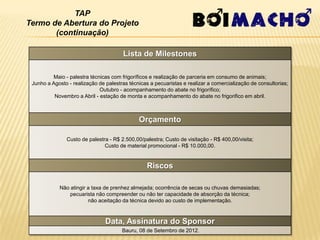 TAP
Termo de Abertura do Projeto
       (continuação)

                                       Lista de Milestones

         Maio - palestra técnicas com frigoríficos e realização de parceria em consumo de animais;
 Junho a Agosto - realização de palestras técnicas a pecuaristas e realizar a comercialização de consultorias;
                             Outubro - acompanhamento do abate no frigorífico;
          Novembro a Abril - estação de monta e acompanhamento do abate no frigorifico em abril.



                                              Orçamento

               Custo de palestra - R$ 2.500,00/palestra; Custo de visitação - R$ 400,00/visita;
                               Custo de material promocional - R$ 10.000,00.


                                                 Riscos

            Não atingir a taxa de prenhez almejada; ocorrência de secas ou chuvas demasiadas;
                pecuarista não compreender ou não ter capacidade de absorção da técnica;
                        não aceitação da técnica devido ao custo de implementação.



                                Data, Assinatura do Sponsor
                                       Bauru, 08 de Setembro de 2012.
 