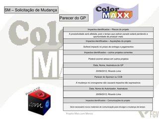 SM – Solicitação de Mudança

                              Parecer do GP

                                                      Impactos identificados–– Riscos do projeto
                                                       Impactos identificados Escopo do projeto

                                   A produtividade será afetada, pois o tempo que estiver parado estará perdendo a
                                                            oportunidade de alteração mais.
                                                                Não sofrerá
                                                                            produzir

                                                    Impactos identificados –– Tempo do projeto
                                                       Impactos identificados Aquisições do projeto

                                                 Sofrerá impacto no prazo de entrega e pagamentos

                                                 Impactos identificados – outros projetos correntes
                                           O tempo do projeto terá alteração. Atraso de 3 meses no tempo total.


                                                       Poderá ocorrer atraso em outros projetos
                                                        Impactos identificados – Custo do projeto
                                                            Data, Nome, Assinatura do GP
                                    O custo do projeto pode aumentar devido as despesas extras decorrentes do atraso.
                                                               20/09/2012, Ricardo Lima

                                                      Impactos identificados – Qualidade do projeto
                                                             Parecer do Sponsor ou CCB

                                          A mudança no cronograma sofrerá alteração
                                                              Não não causará impactos tão expressivos.


                                                  Impactos identificados –Autorizador, Assinatura
                                                        Data, Nome do Recursos Humanos do projeto

                                                               20/09/2012, Ricardo Lima
                                                         Terá custo com a mão-de-obra parada.

                                                    Impactos identificados – Comunicações do projeto


                                    Será necessário novos materiais de comunicação para divulgar a mudança de tempo.


                                 Projeto Mais com Menos
 