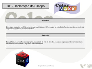 DE - Declaração do Escopo



                                                        Premissas



Diminuição dos custos em 15%, aumento da produtividade em 20%, redução na emissão de fluentes no ambiente, eficiência
de processos produtivos, maior lucratividade



                                                        Restrições



Espaço físico, recursos financeiros próprios, capacidade da mão de obra dos processos, legislação ambiental e tecnologia
não apresentar riscos altos a segurança dos colaboradores.




                                                  Projeto Mais com Menos
 
