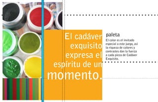 El cadáver    paleta
                 El color es el invitado

     exquisito   especial a este juego, así
                 la riqueza de colores y
                 contrastes dan la fuerza
   expresa el    a cada pieza de Cadáver
                 Exquisito.

espíritu de un
momento.
 
