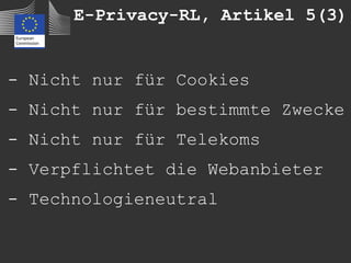 E-Privacy-RL, Artikel 5(3)


- Nicht nur für Cookies
- Nicht nur für bestimmte Zwecke
- Nicht nur für Telekoms
- Verpflichtet die Webanbieter
- Technologieneutral
 