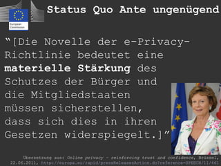 Status Quo Ante ungenügend

“[Die Novelle der e-Privacy-
Richtlinie bedeutet eine
materielle Stärkung des
Schutzes der Bürger und
die Mitgliedstaaten
müssen sicherstellen,
dass sich dies in ihren
Gesetzen widerspiegelt.]”
     Übersetzung aus: Online privacy – reinforcing trust and confidence, Brüssel,
22.06.2011, http://europa.eu/rapid/pressReleasesAction.do?reference=SPEECH/11/461
 