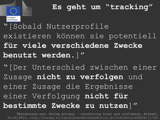 Es geht um “tracking”

“[Sobald Nutzerprofile
existieren können sie potentiell
für viele verschiedene Zwecke
benutzt werden.]”
“[Der Unterschied zwischen einer
Zusage nicht zu verfolgen und
einer Zusage die Ergebnisse
einer Verfolgung nicht für
bestimmte Zwecke zu nutzen]”
     Übersetzung aus: Online privacy – reinforcing trust and confidence, Brüssel,
22.06.2011, http://europa.eu/rapid/pressReleasesAction.do?reference=SPEECH/11/461
 