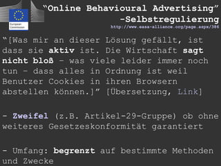 “Online Behavioural Advertising”
                     -Selbstregulierung
                     http://www.easa-alliance.org/page.aspx/386


“[Was mir an dieser Lösung gefällt, ist
dass sie aktiv ist. Die Wirtschaft sagt
nicht bloß – was viele leider immer noch
tun – dass alles in Ordnung ist weil
Benutzer Cookies in ihren Browsern
abstellen können.]” [Übersetzung, Link]

- Zweifel (z.B. Artikel-29-Gruppe) ob ohne
weiteres Gesetzeskonformität garantiert

- Umfang: begrenzt auf bestimmte Methoden
und Zwecke
 
