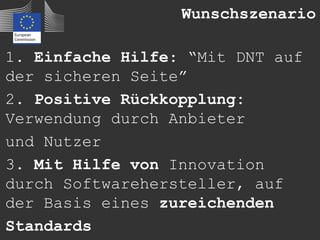 Wunschszenario

1. Einfache Hilfe: “Mit DNT auf
der sicheren Seite”
2. Positive Rückkopplung:
Verwendung durch Anbieter
und Nutzer
3. Mit Hilfe von Innovation
durch Softwarehersteller, auf
der Basis eines zureichenden
Standards
 