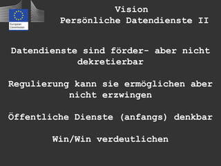 Vision
         Persönliche Datendienste II


Datendienste sind förder- aber nicht
            dekretierbar

Regulierung kann sie ermöglichen aber
           nicht erzwingen

Öffentliche Dienste (anfangs) denkbar

        Win/Win verdeutlichen
 
