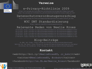 Verweise
                 e-Privacy-Richtlinie 2009
            http://ec.europa.eu/information_society/policy/ecomm/doc/24eprivacy.pdf
          http://ec.europa.eu/information_society/policy/ecomm/eu-rules/index_en.htm

         Datenschutzverordnunugsvorschlag
            http://ec.europa.eu/justice/newsroom/data-protection/news/120125_en.htm

                     W3C DNT Standardisierung
                             http://www.w3.org/2011/tracking-protection

         Relevante Reden von Neelie Kroes
        12/12/2011   http://europa.eu/rapid/pressReleasesAction.do?reference=SPEECH/11/872
        04/10/2011   http://europa.eu/rapid/pressReleasesAction.do?reference=SPEECH/11/629
        22/09/2011   http://europa.eu/rapid/pressReleasesAction.do?reference=SPEECH/11/596
        22/06/2011   http://europa.eu/rapid/pressReleasesAction.do?reference=SPEECH/11/461
       17/09/2010:    http://europa.eu/rapid/pressReleasesAction.do?reference=SPEECH/10/452


                                  Blog-Beiträge
             Zu DNT, mit Video: http://blogs.ec.europa.eu/neelie-kroes/donottrack/
      Getting out the data: http://blogs.ec.europa.eu/neelie-kroes/getting-out-the-data/
           Unlocking the Goldmine: http://blogs.ec.europa.eu/neelie-kroes/opendata/


                                         Kontakt
    <web>http://bit.ly/{NeelieKroesEU, cc_buhr}</web>
         <twitter>@NeelieKroesEU, @ccbuhr</twitter>
    <facebook>http://on.fb.me/Neelie_Kroes</facebook>

http://slidesha.re/freischreiber_eu                         http://creativecommons.org/licenses/by-nc/3.0/de/
 