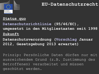 EU-Datenschutzrecht

Status quo
Datenschutzrichtlinie (95/46/EC),
umgesetzt in den Mitgliestaaten seit 1998
Zukunft
Datenschutzverordnung (Vorschlag Januar
2012, Gesetzgebung 2013 erwartet)

Prinzip: Persönliche Daten dürfen nur mit
ausreichendem Grund (z.B. Zustimmung des
Betroffenen) verarbeitet und müssen
geschützt werden.
 