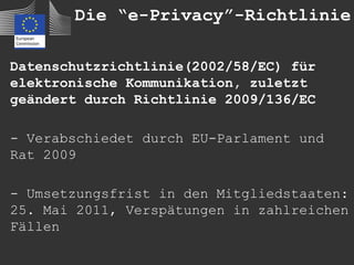 Die “e-Privacy”-Richtlinie

Datenschutzrichtlinie(2002/58/EC) für
elektronische Kommunikation, zuletzt
geändert durch Richtlinie 2009/136/EC

- Verabschiedet durch EU-Parlament und
Rat 2009

- Umsetzungsfrist in den Mitgliedstaaten:
25. Mai 2011, Verspätungen in zahlreichen
Fällen
 