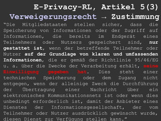 E-Privacy-RL, Artikel 5(3)
  Verweigerungsrecht → Zustimmung
“Die Mitgliedstaaten stellen sicher, dass die
Speicherung von Informationen oder der Zugriff auf
Informationen,   die   bereits    im   Endgerät    eines
Teilnehmers oder Nutzers gespeichert sind, nur
gestattet ist, wenn der betreffende Teilnehmer oder
Nutzer auf der Grundlage von klaren und umfassenden
Informationen, die er gemäß der Richtlinie 95/46/EG
u. a. über die Zwecke der Verarbeitung erhält, seine
Einwilligung   gegeben    hat.    Dies    steht    einer
technischen Speicherung oder dem Zugang nicht
entgegen, wenn der alleinige Zweck die Durchführung
der   Übertragung    einer     Nachricht     über    ein
elektronisches Kommunikationsnetz ist oder wenn dies
unbedingt erforderlich ist, damit der Anbieter eines
Dienstes   der  Informationsgesellschaft,      der   vom
Teilnehmer oder Nutzer ausdrücklich gewünscht wurde,
diesen Dienst zur Verfügung stellen kann.”
 