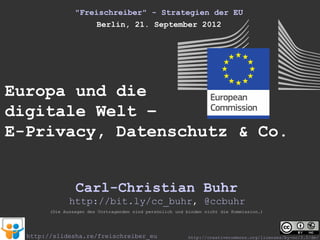 "Freischreiber" - Strategien der EU
                     Berlin, 21. September 2012




Europa und die
digitale Welt –
E-Privacy, Datenschutz & Co.


                 Carl-Christian Buhr
               http://bit.ly/cc_buhr, @ccbuhr
        (Die Aussagen des Vortragenden sind persönlich und binden nicht die Kommission.)




  http://slidesha.re/freischreiber_eu                      http://creativecommons.org/licenses/by-nc/3.0/de/
 