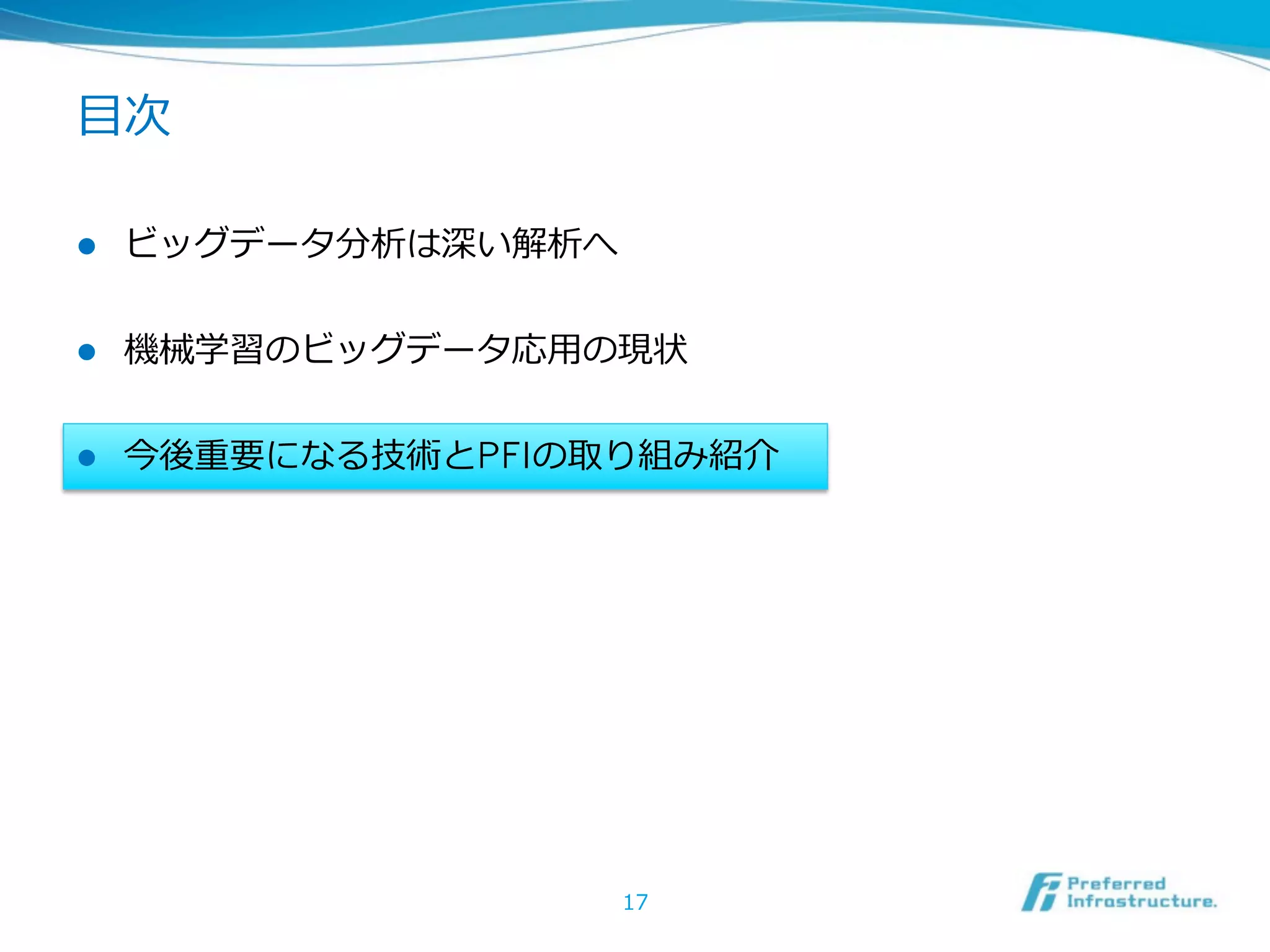 ⽬目次

l    ビッグデータ分析は深い解析へ


l    機械学習のビッグデータ応⽤用の現状


l    今後重要になる技術とPFIの取り組み紹介




                       17
 