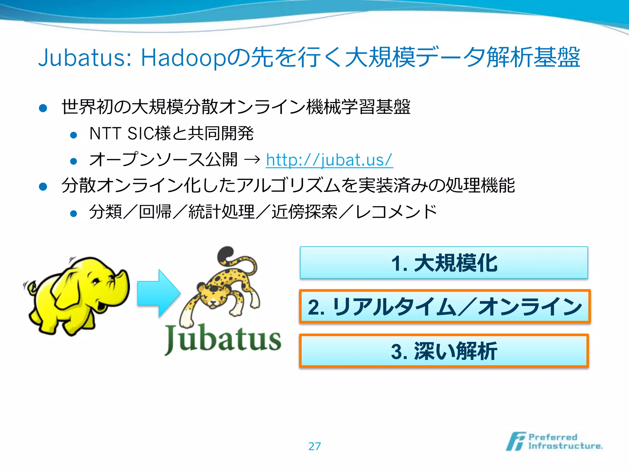 Jubatus: Hadoopの先を⾏行行く⼤大規模データ解析基盤

l  世界初の⼤大規模分散オンライン機械学習基盤
    l  NTT SIC様と共同開発

    l  オープンソース公開  → http://jubat.us/

l  分散オンライン化したアルゴリズムを実装済みの処理理機能
    l  分類／回帰／統計処理理／近傍探索索／レコメンド



                           1. ⼤大規模化

                    2. リアルタイム／オンライン

                           3. 深い解析



                    27
 