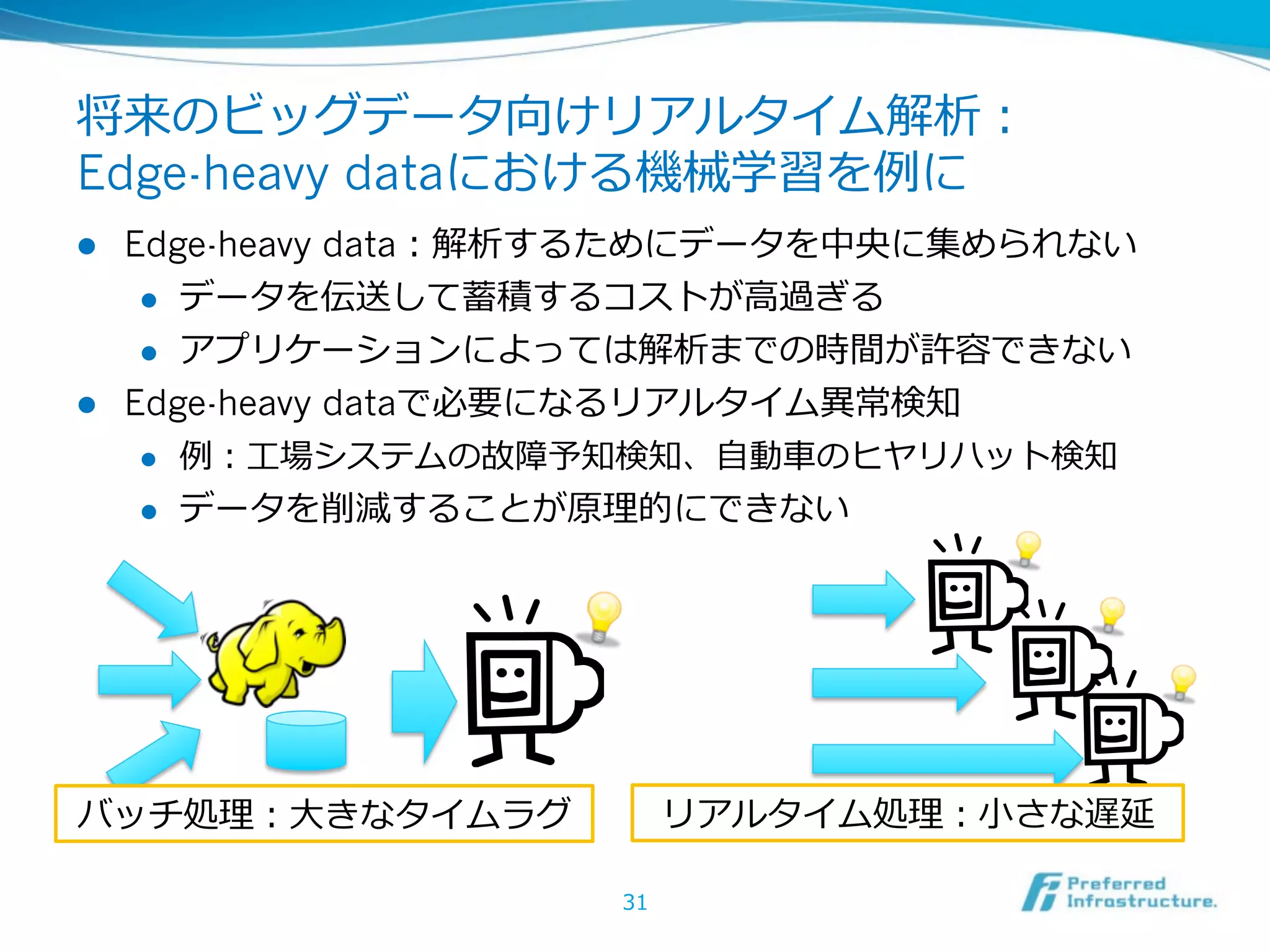 将来のビッグデータ向けリアルタイム解析：
Edge-heavy dataにおける機械学習を例例に
l  Edge-heavy data：解析するためにデータを中央に集められない
     l  データを伝送して蓄積するコストが⾼高過ぎる

     l  アプリケーションによっては解析までの時間が許容できない

l  Edge-heavy dataで必要になるリアルタイム異異常検知
     l  例例：⼯工場システムの故障予知検知、⾃自動⾞車車のヒヤリハット検知

     l  データを削減することが原理理的にできない




バッチ処理理：⼤大きなタイムラグ          リアルタイム処理理：⼩小さな遅延

                     31
 