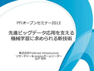 PFIオープンセミナー2012

先進ビッグデータ応⽤用を⽀支える
 機械学習に求められる新技術

  株式会社Preferred Infrastructure
 リサーチャー＆Jubatusチームリーダー
          ⽐比⼾戸  将平
 