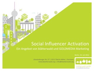 Social Influencer Activation
Ein Angebot von blätterwald und GOLDMEDIA Marketing
                                                                  Berlin, 19. Juli 2012

           Oranienburger Str. 27 | 10117 Berlin-Mitte | Germany
                 www.blaetterwald.org | info@blaetterwald.org
                                                                                          1
                                                                     1
 
