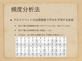 頻度分析法
アルファベットの出現頻度で平文を予測する技術

 英文で最も登場頻度の高いアルファベットはE、続いてA,T,Iなど

 英文で最も出現頻度の高い単語は、THE

 そのほか、良く現れる単語を元に不明部分を埋めていく
 