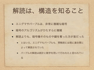 解読は、構造を知ること
エニグマやパープルは、非常に複雑な暗号

暗号のアルゴリズムがひたすらに複雑

解読よりも、暗号機そのものや   を奪った方が楽だった

 とはいえ、エニグマもパープルも、開戦前には既に連合軍に

 よって解読されていた

 パープルの解読は統計と数学を用いて行われたと言われてい

 る
 